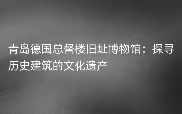 青岛德国总督楼旧址博物馆：探寻历史建筑的文化遗产