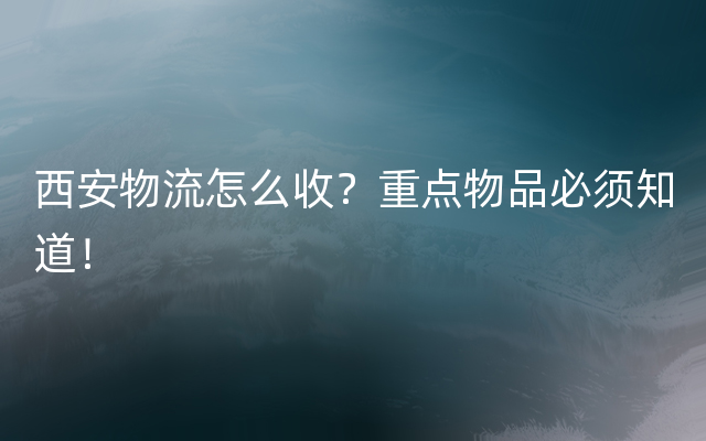 西安物流怎么收？重点物品必须知道！