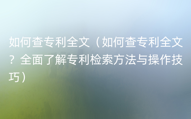 如何查专利全文（如何查专利全文？全面了解专利检索方法与操作技巧）