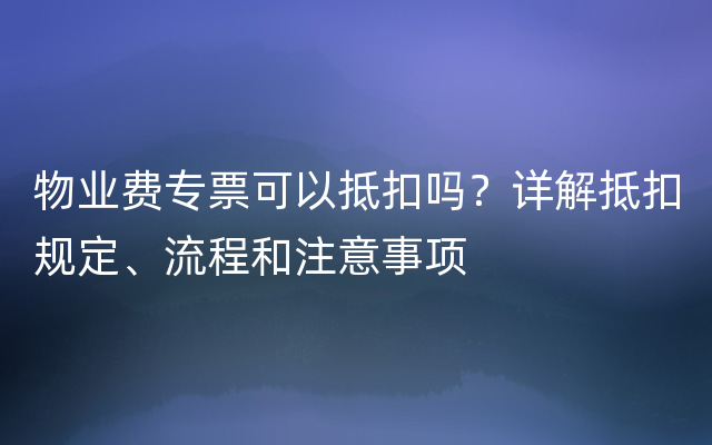 物业费专票可以抵扣吗？详解抵扣规定、流程和注意