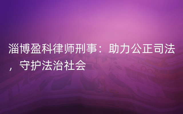 淄博盈科律师刑事：助力公正司法，守护法治社会