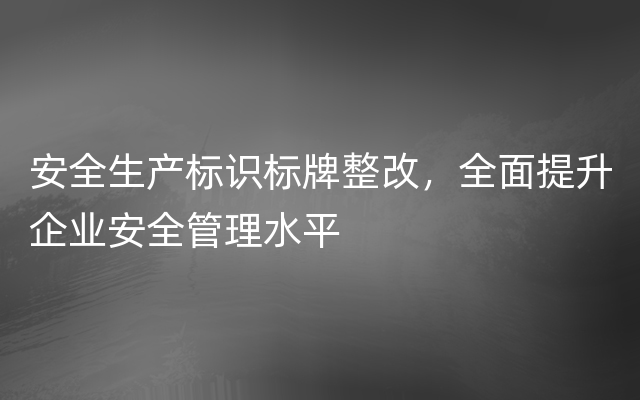 安全生产标识标牌整改，全面提升企业安全管理水平