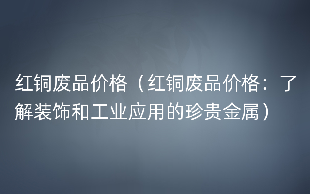 红铜废品价格（红铜废品价格：了解装饰和工业应用的珍贵金属）