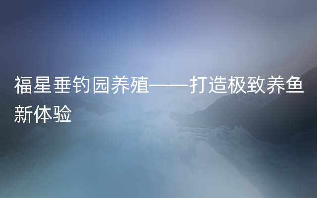 福星垂钓园养殖——打造极致养鱼新体验