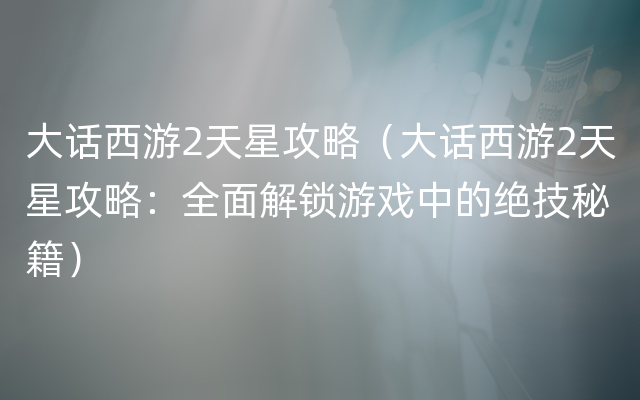 大话西游2天星攻略（大话西游2天星攻略：全面解锁游戏中的绝技秘籍）