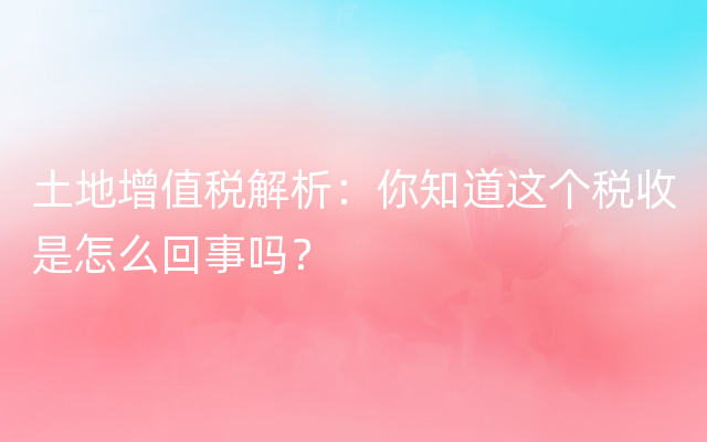 土地增值税解析：你知道这个税收是怎么回事吗？