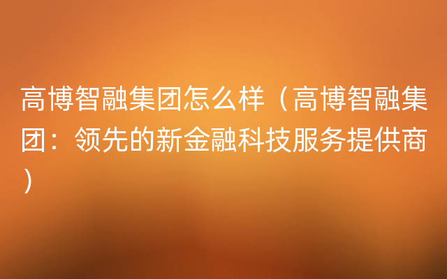 高博智融集团怎么样（高博智融集团：领先的新金融科技服务提供商）