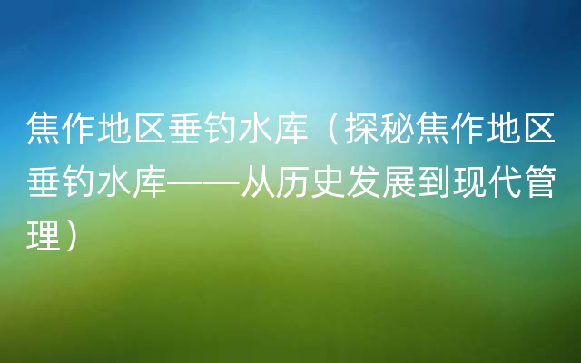 焦作地区垂钓水库（探秘焦作地区垂钓水库——从历史发展到现代管理）