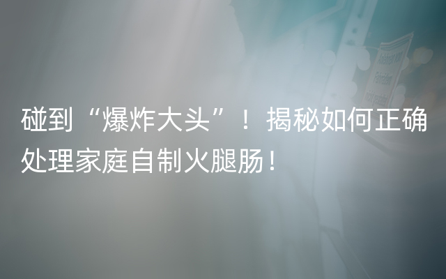 碰到“爆炸大头”！揭秘如何正确处理家庭自制火腿肠！