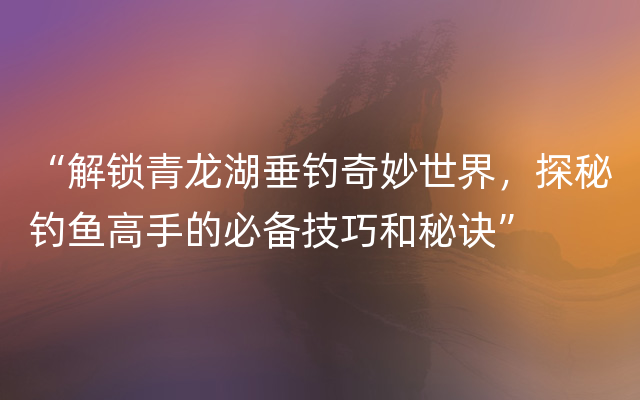 “解锁青龙湖垂钓奇妙世界，探秘钓鱼高手的必备技