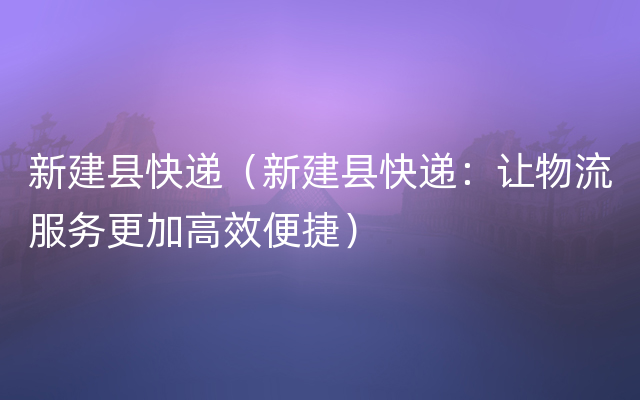 新建县快递（新建县快递：让物流服务更加高效便捷）