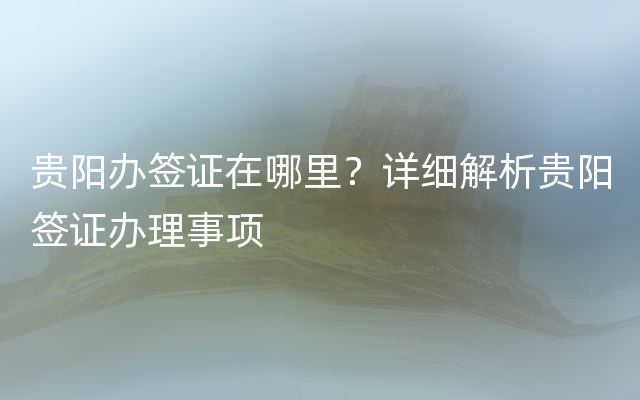 贵阳办签证在哪里？详细解析贵阳签证办理事项