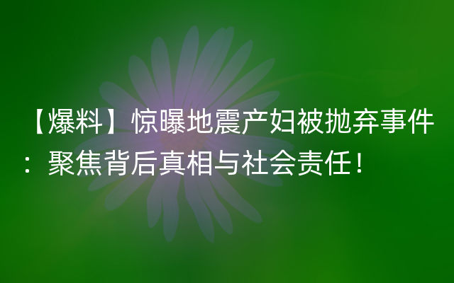 【爆料】惊曝地震产妇被抛弃事件：聚焦背后真相与社会责任！