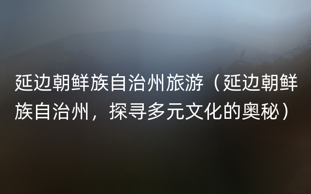 延边朝鲜族自治州旅游（延边朝鲜族自治州，探寻多元文化的奥秘）