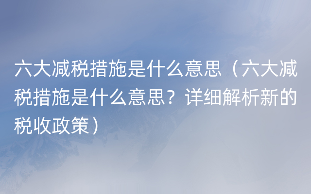 六大减税措施是什么意思（六大减税措施是什么意思？详细解析新的税收政策）