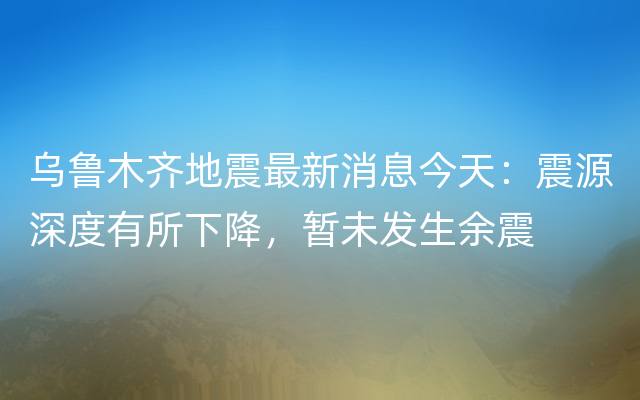 乌鲁木齐地震最新消息今天：震源深度有所下降，暂未发生余震