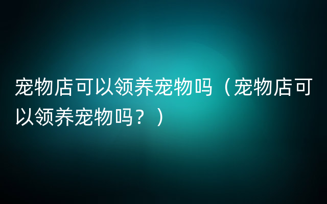 宠物店可以领养宠物吗（宠物店可以领养宠物吗？）