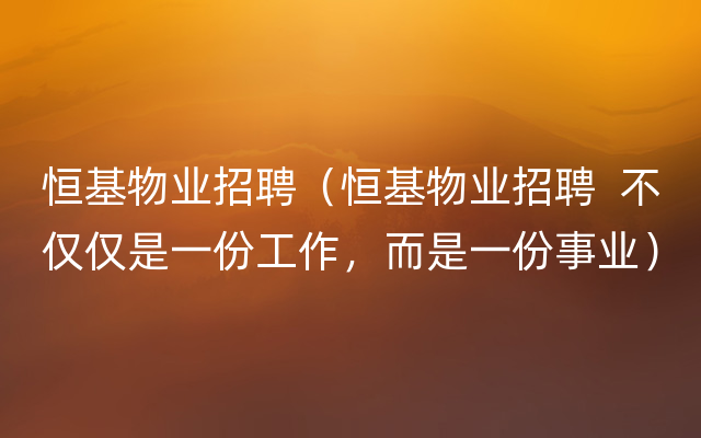 恒基物业招聘（恒基物业招聘  不仅仅是一份工作，而是一份事业）