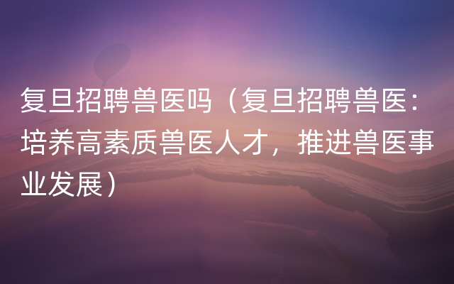 复旦招聘兽医吗（复旦招聘兽医：培养高素质兽医人才，推进兽医事业发展）