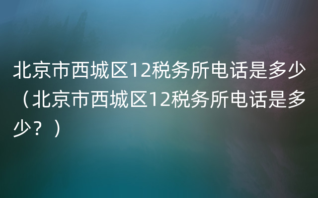 北京市西城区12税务所电话是多少（北京市西城区12税务所电话是多少？）