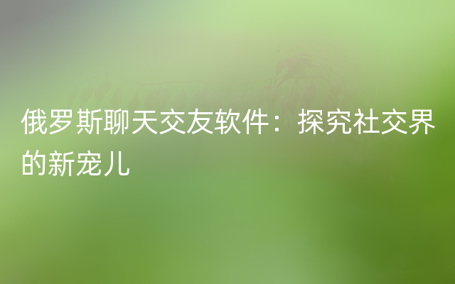 俄罗斯聊天交友软件：探究社交界的新宠儿