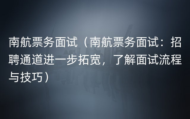 南航票务面试（南航票务面试：招聘通道进一步拓宽，了解面试流程与技巧）