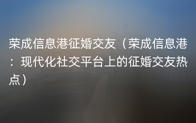 荣成信息港征婚交友（荣成信息港：现代化社交平台上的征婚交友热点）