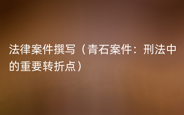 法律案件撰写（青石案件：刑法中的重要转折点）