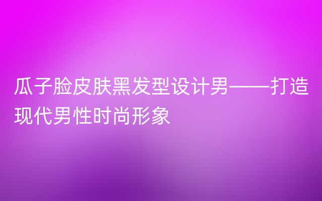 瓜子脸皮肤黑发型设计男——打造现代男性时尚形象