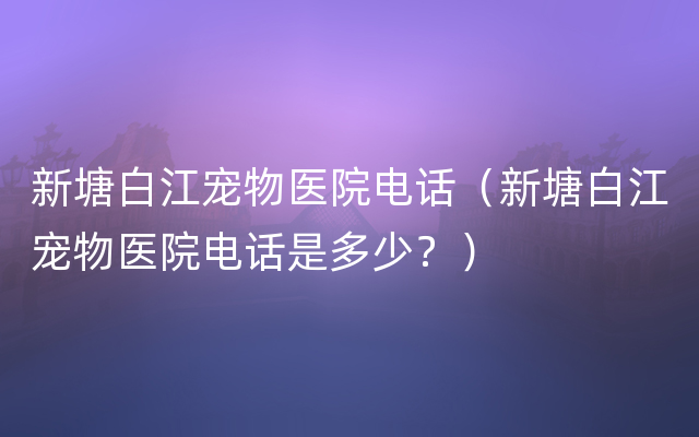 新塘白江宠物医院电话（新塘白江宠物医院电话是多