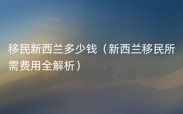 移民新西兰多少钱（新西兰移民所需费用全解析）