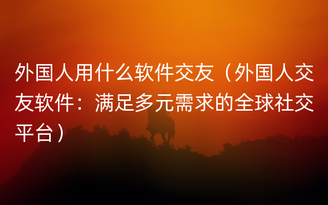 外国人用什么软件交友（外国人交友软件：满足多元需求的全球社交平台）