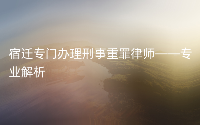 宿迁专门办理刑事重罪律师——专业解析