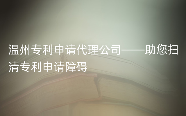 温州专利申请代理公司——助您扫清专利申请障碍