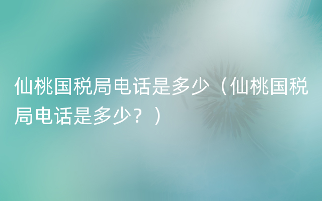 仙桃国税局电话是多少（仙桃国税局电话是多少？）