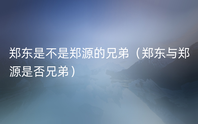 郑东是不是郑源的兄弟（郑东与郑源是否兄弟）