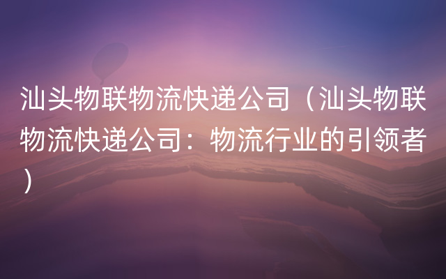 汕头物联物流快递公司（汕头物联物流快递公司：物流行业的引领者）