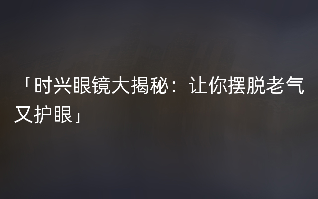 「时兴眼镜大揭秘：让你摆脱老气又护眼」