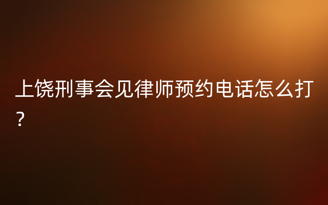 上饶刑事会见律师预约电话怎么打？