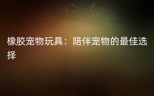 橡胶宠物玩具：陪伴宠物的最佳选择