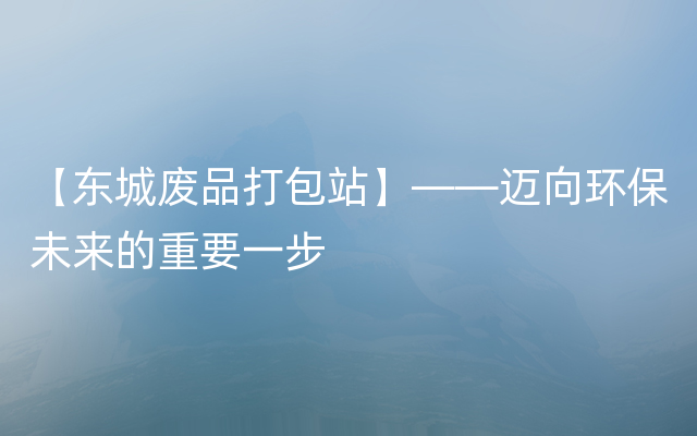 【东城废品打包站】——迈向环保未来的重要一步