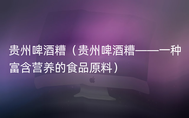 贵州啤酒糟（贵州啤酒糟——一种富含营养的食品原