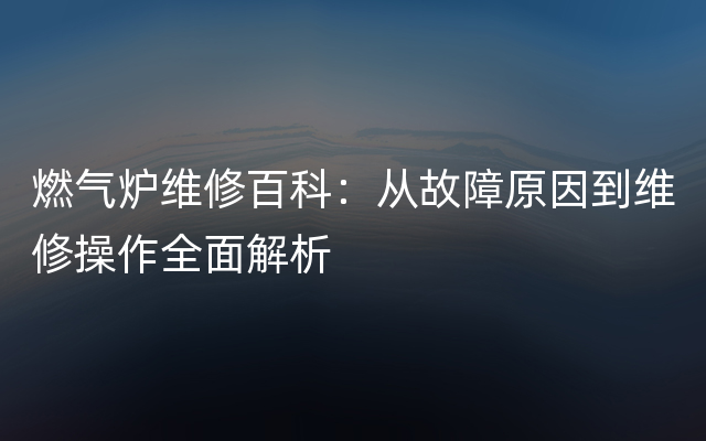 燃气炉维修百科：从故障原因到维修操作全面解析