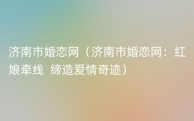 济南市婚恋网（济南市婚恋网：红娘牵线  缔造爱情奇迹）