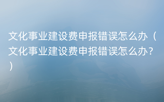 文化事业建设费申报错误怎么办（文化事业建设费申