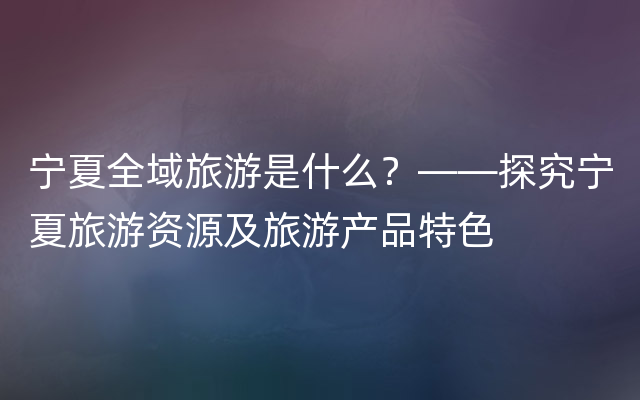 宁夏全域旅游是什么？——探究宁夏旅游资源及旅游