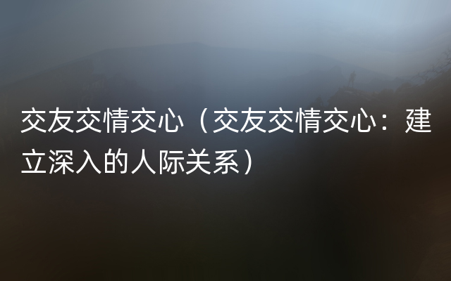 交友交情交心（交友交情交心：建立深入的人际关系）