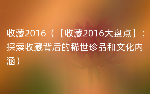 收藏2016（【收藏2016大盘点】：探索收藏背后的稀世珍品和文化内涵）