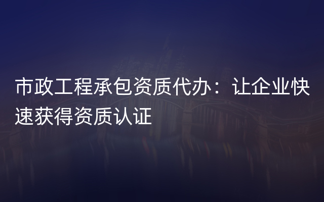 市政工程承包资质代办：让企业快速获得资质认证