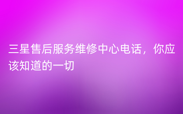 三星售后服务维修中心电话，你应该知道的一切